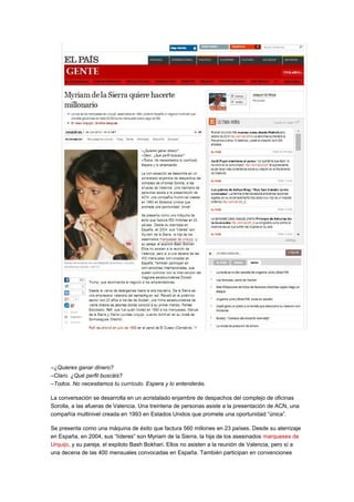 –¿Quieres ganar dinero? 
–Claro. ¿Qué perfil buscáis? 
–Todos. No necesitamos tu currículo. Espera y lo entenderás. 
La conversación se desarrolla en un acristalado enjambre de despachos del complejo de oficinas 
Sorolla, a las afueras de Valencia. Una treintena de personas asiste a la presentación de ACN, una 
compañía multinivel creada en 1993 en Estados Unidos que promete una oportunidad “única”. 
Se presenta como una máquina de éxito que factura 560 millones en 23 países. Desde su aterrizaje 
en España, en 2004, sus “líderes” son Myriam de la Sierra, la hija de los asesinados marqueses de 
Urquijo, y su pareja, el expiloto Bash Bokhari. Ellos no asisten a la reunión de Valencia, pero sí a 
una decena de las 400 mensuales convocadas en España. También participan en convenciones 
 