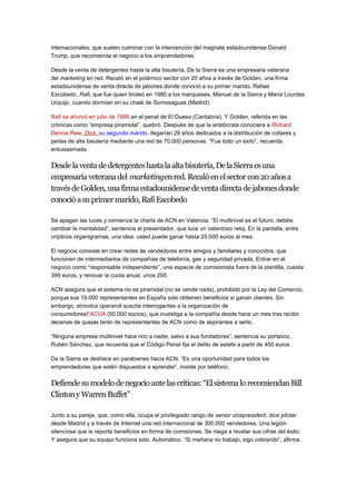 internacionales, que suelen culminar con la intervención del magnate estadounidense Donald 
Trump, que recomienda el negocio a los emprendedores. 
Desde la venta de detergentes hasta la alta bisutería, De la Sierra es una empresaria veterana 
del marketing en red. Recaló en el polémico sector con 20 años a través de Golden, una firma 
estadounidense de venta directa de jabones donde conoció a su primer marido, Rafael 
Escobedo, Rafi, que fue quien tiroteó en 1980 a los marqueses, Manuel de la Sierra y María Lourdes 
Urquijo, cuando dormían en su chalé de Somosaguas (Madrid). 
Rafi se ahorcó en julio de 1988 en el penal de El Dueso (Cantabria). Y Golden, referida en las 
crónicas como “empresa piramidal”, quebró. Después de que la aristócrata conociera a Richard 
Dennis Rew, Dick , su segundo marido, llegarían 29 años dedicados a la distribución de collares y 
perlas de alta bisutería mediante una red de 70.000 personas. “Fue todo un éxito”, recuerda 
entusiasmada. 
Desde la venta de detergentes hasta la alta bisutería, De la Sierra es una 
empresaria veterana del marketingen red. Recaló en el sector con 20 años a 
través de Golden, una firma estadounidense de venta directa de jabones donde 
conoció a su primer marido, Rafi Escobedo 
Se apagan las luces y comienza la charla de ACN en Valencia. “El multinivel es el futuro, debéis 
cambiar la mentalidad”, sentencia el presentador, que luce un ostentoso reloj. En la pantalla, entre 
crípticos organigramas, una idea: usted puede ganar hasta 25.000 euros al mes. 
El negocio consiste en crear redes de vendedores entre amigos y familiares y conocidos, que 
funcionen de intermediarios de compañías de telefonía, gas y seguridad privada. Entrar en el 
negocio como “responsable independiente”, una especie de comisionista fuera de la plantilla, cuesta 
399 euros, y renovar la cuota anual, unos 200. 
ACN asegura que el sistema no es piramidal (no se vende nada), prohibido por la Ley del Comercio, 
porque sus 19.000 representantes en España solo obtienen beneficios si ganan clientes. Sin 
embargo, elmodus operandi suscita interrogantes a la organización de 
consumidoresFACUA (50.000 socios), que investiga a la compañía desde hace un mes tras recibir 
decenas de quejas tanto de representantes de ACN como de aspirantes a serlo. 
“Ninguna empresa multinivel hace rico a nadie, salvo a sus fundadores”, sentencia su portavoz, 
Rubén Sánchez, que recuerda que el Código Penal fija el delito de estafa a partir de 400 euros. 
De la Sierra se deshace en parabienes hacia ACN. “Es una oportunidad para todos los 
emprendedores que estén dispuestos a aprender”, insiste por teléfono. 
Defiende su modelo de negocio ante las críticas: “El sistema lo recomiendan Bill 
Clinton y Warren Buffet” 
Junto a su pareja, que, como ella, ocupa el privilegiado rango de senior vicepresident, dice pilotar 
desde Madrid y a través de Internet una red internacional de 300.000 vendedores. Una legión 
silenciosa que le reporta beneficios en forma de comisiones. Se niega a revelar sus cifras del éxito. 
Y asegura que su equipo funciona solo. Automático. “Si mañana no trabajo, sigo cobrando”, afirma. 
 