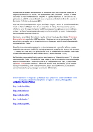 Los tres hijos de la pareja también triunfan en el multinivel. Alex Rew ocupaba el pasado año el 
segundo escalafón con una red de 4.500 representantes y 45.000 clientes. Con todo, su madre 
desconoce cuántos miembros tiene la compañía en España, el promedio de sus ingresos o las 
ganancias de ACN. Un portavoz desde la sede europea de Ámsterdam revela la cifra nacional de 
beneficios: 17,9 millones de euros en 2011. 
Seducida por la promesa de dinero rápido, la coruñesa Marga F., técnico de laboratorio de 46 años, 
recaló en ACN en 2010 de la mano de una compañera de trabajo. “Comprobé pronto que era 
dificilísimo ganar dinero y preferí perder los 399 euros a pasar la vergüenza de recomendárselo a 
amigos y familiares”, asegura esta mujer que en un año no recibió ni un euro ni vio los extractos 
bancarios de los presuntos millonarios. 
La dirección general de la Competencia y Lucha contra el Fraude, que depende del Ministerio de 
Economía francés, concluyó en 2007 que solo el 1% de sus representantes superaba los 1.398 
euros brutos mensuales, que es el salario mínimo en el país galo, según la versión francesa de la 
revista económica Capital. 
Dave Merriman, vicepresidente ejecutivo, no desmiente este dato y, como De la Sierra, no sabe 
cuánto ingresan de media los 200.000 representantes que la compañía dice tener en todo el mundo. 
“La mayoría concibe el negocio a tiempo parcial, como un complemento de un trabajo”, defiende en 
conversación telefónica con EL PAÍS desde Concord (Carolina del Norte, EE UU). 
La hija de los marqueses de Urquijo relaciona las críticas con la “falta de información”. “El sistema lo 
recomiendan Bill Clinton y Warren Buffet”, dice. Insiste en que la compañía funciona como operador 
telefónico registrado en la Comisión Nacional de las Telecomunicaciones (CMT) y que la figura 
de Donald Trump confiere solvencia a la firma. De la Sierra elude, sin embargo, que el magnate 
cobra por recomendar y asistir a las convenciones, según reconoce Merriman, que alude a la 
confidencialidad al ser preguntado por la retribución del millonario. 
Si quieres iniciar un negocio o ya tienes el tuyo y necesitas asesoramiento de como 
tener presencia en internet y tener prospectos a diario, ahora puedes; 
ADQUIERE TU BLOG AHORA 
http://bit.ly/1w6hDNr 
http://bit.ly/1BbBltP 
http://bit.ly/1r1Y58p 
http://bit.ly/1nx1ueP 
http://bit.ly/1qyAO0C 
 