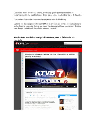 Cualquiera puede hacerlo. Es simple, divertida y que le permite monetizar su 
comercialización. He creado algunos de mi mejor MLM conducido a través de Squidoo. 
Conclusión: Generación de varios niveles potenciales de Marketing 
Generar los mejores prospectos de MLM es un proceso que no va a suceder durante la 
noche. Pero va a suceder. Escoja una o dos vías de generación de prospectos y dominar 
esos. Luego, cuando esté listo añadir uno más y repetir. 
Vendedores multinivel compartir secretos para el éxito - sin ser 
estafado 
 