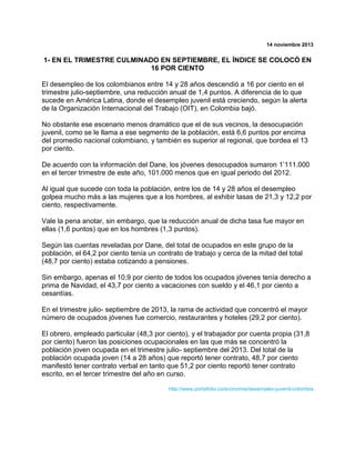 14 noviembre 2013

1- EN EL TRIMESTRE CULMINADO EN SEPTIEMBRE, EL ÍNDICE SE COLOCÓ EN
16 POR CIENTO
El desempleo de los colombianos entre 14 y 28 años descendió a 16 por ciento en el
trimestre julio-septiembre, una reducción anual de 1,4 puntos. A diferencia de lo que
sucede en América Latina, donde el desempleo juvenil está creciendo, según la alerta
de la Organización Internacional del Trabajo (OIT), en Colombia bajó.
No obstante ese escenario menos dramático que el de sus vecinos, la desocupación
juvenil, como se le llama a ese segmento de la población, está 6,6 puntos por encima
del promedio nacional colombiano, y también es superior al regional, que bordea el 13
por ciento.
De acuerdo con la información del Dane, los jóvenes desocupados sumaron 1‟111.000
en el tercer trimestre de este año, 101.000 menos que en igual periodo del 2012.
Al igual que sucede con toda la población, entre los de 14 y 28 años el desempleo
golpea mucho más a las mujeres que a los hombres, al exhibir tasas de 21,3 y 12,2 por
ciento, respectivamente.
Vale la pena anotar, sin embargo, que la reducción anual de dicha tasa fue mayor en
ellas (1,6 puntos) que en los hombres (1,3 puntos).
Según las cuentas reveladas por Dane, del total de ocupados en este grupo de la
población, el 64,2 por ciento tenía un contrato de trabajo y cerca de la mitad del total
(48,7 por ciento) estaba cotizando a pensiones.
Sin embargo, apenas el 10,9 por ciento de todos los ocupados jóvenes tenía derecho a
prima de Navidad, el 43,7 por ciento a vacaciones con sueldo y el 46,1 por ciento a
cesantías.
En el trimestre julio- septiembre de 2013, la rama de actividad que concentró el mayor
número de ocupados jóvenes fue comercio, restaurantes y hoteles (29,2 por ciento).
El obrero, empleado particular (48,3 por ciento), y el trabajador por cuenta propia (31,8
por ciento) fueron las posiciones ocupacionales en las que más se concentró la
población joven ocupada en el trimestre julio- septiembre del 2013. Del total de la
población ocupada joven (14 a 28 años) que reportó tener contrato, 48,7 por ciento
manifestó tener contrato verbal en tanto que 51,2 por ciento reportó tener contrato
escrito, en el tercer trimestre del año en curso.
http://www.portafolio.co/economia/desempleo-juvenil-colombia

 