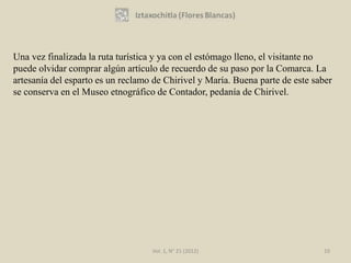Una vez finalizada la ruta turística y ya con el estómago lleno, el visitante no
puede olvidar comprar algún artículo de recuerdo de su paso por la Comarca. La
artesanía del esparto es un reclamo de Chirivel y María. Buena parte de este saber
se conserva en el Museo etnográfico de Contador, pedanía de Chirivel.




                                   Vol. 1, N° 21 (2012)                        10
 