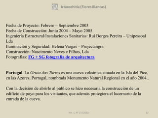 Fecha de Proyecto: Febrero – Septiembre 2003
Fecha de Construcción: Junio 2004 – Mayo 2005
Ingeniería Estructural/Instalaciones Sanitarias: Rui Borges Pereira – Unipessoal
Lda
Iluminación y Seguridad: Helena Vargas – Projectangra
Construcción: Nascimento Neves e Filhos, Lda
Fotografías: FG + SG fotografía de arquitectura


Portugal. La Gruta das Torres es una cueva volcánica situada en la Isla del Pico,
en las Azores, Portugal, nombrada Monumento Natural Regional en el año 2004..

Con la decisión de abrirlo al público se hizo necesaria la construcción de un
edificio de poyo para los visitantes, que además protegiera el lucernario de la
entrada de la cueva.

                                    Vol. 1, N° 21 (2012)                          12
 