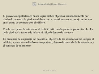 El proyecto arquitectónico busca lograr ambos objetivos simultáneamente por
medio de un muro de piedra ondulante que se transforma en un encaje intrincado
en el punto de contacto con el edificio.

Con la excepción de este muro, el edificio está tratado para complementar el color
de la piedra y la textura de la lava vitrificada dentro de la cueva.

En presencia de un paisaje tan potente, el objetivo de los arquitectos fue integrar el
edificio, a pesar de su diseño contemporáneo, dentro de la escala de la naturaleza y
el contexto de su entorno.




                                     Vol. 1, N° 21 (2012)                          13
 
