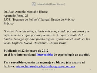 Dr. Juan Antonio Montaño Hirose
Apartado Postal 25
55741 Tecámac de Felipe Villarreal, Estado de México
México

"Dentro de veinte años, estarás más arrepentido por las cosas que
dejaste de hacer que por las que hiciste. Así que olvídate de los
límites. Navega lejos del puerto seguro. Aprovecha el viento en tus
velas. Explora. Sueña. Descubre". --Mark Twain

Publicado el 22 de enero de 2012
en el foro internacional Iztaxochitla de espeleología en español.

Para suscribirte, envía un mensaje en blanco (sin asunto ni
texto) a: iztaxochitla-subscribe@yahoogrupos.com.mx
                             Vol. 1, N° 21 (2012)                 28
 