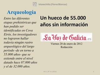 Arqueología
Entre las diferentes        Un hueco de 55.000
etapas prehistóricas que
han podido ser              años sin información
identificadas en Cova
Eirós, los investigadores
no lograron hallar
todavía ningún rastro                   Viernes 20 de enero de 2012
arqueológico del largo                           Redacción
período -de en torno a
55.000 años- que se
extiende entre el nivel
datado hace 87.000 años
y el de 32.000 años.
                             Vol. 1, N° 21 (2012)                     3
 