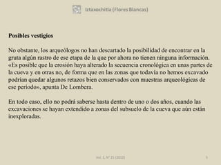 Posibles vestigios

No obstante, los arqueólogos no han descartado la posibilidad de encontrar en la
gruta algún rastro de ese etapa de la que por ahora no tienen ninguna información.
«Es posible que la erosión haya alterado la secuencia cronológica en unas partes de
la cueva y en otras no, de forma que en las zonas que todavía no hemos excavado
podrían quedar algunos retazos bien conservados con muestras arqueológicas de
ese período», apunta De Lombera.

En todo caso, ello no podrá saberse hasta dentro de uno o dos años, cuando las
excavaciones se hayan extendido a zonas del subsuelo de la cueva que aún están
inexploradas.




                                   Vol. 1, N° 21 (2012)                          5
 