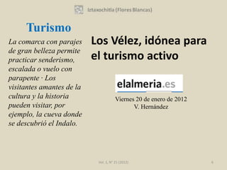 Turismo
La comarca con parajes     Los Vélez, idónea para
de gran belleza permite
practicar senderismo,      el turismo activo
escalada o vuelo con
parapente · Los
visitantes amantes de la
cultura y la historia                  Viernes 20 de enero de 2012
pueden visitar, por                           V. Hernández
ejemplo, la cueva donde
se descubrió el Indalo.




                            Vol. 1, N° 21 (2012)                     6
 