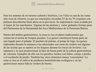 Para los amantes de un turismo cultural e histórico, Los Vélez es una de las zonas
más ricas de Almería, ya que sus municipios esconden 25 de los 79 conjuntos con
pinturas descubiertas hasta ahora en la provincia. Su importancia viene avalada por
el mejor de los marchamos. Algunas de las pinturas y varios grabados forman parte
del Patrimonio de la Humanidad del Arco Mediterráneo de la Península Ibérica.

Dentro del ámbito gastronómico, la zona es rica en platos tradicionales que
conservan el aroma de tiempos pasados. Los guisos constituyen buena parte de
este legado para el paladar. El puchero de pelotas, el potaje de trigo, los guisos
elaborados durante la matanza o los aderezados con carne de cordero son algunas
de las recetas que se repiten en los hogares durante los meses de invierno. Las
matanzas y la caza proporcionan la base de buena parte de la cultura gastronómica
de velezana. Ejemplos de ello son los gurullos, hechos con liebre, conejo o perdiz,
o el escabeche de perdiz. También hay otros alimentos menos 'consistentes'. La
zona es rica en el cultivo de productos hortofrutícolas ecológicos y en las
guarniciones nunca falta la verdura de huerta.
                                    Vol. 1, N° 21 (2012)                         9
 