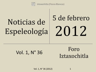 5 de febrero
 Noticias de
Espeleología                      2012
                                        Foro
   Vol. 1, N° 36
                                    Iztaxochitla

           Vol. 1, N° 36 (2012)         1
 
