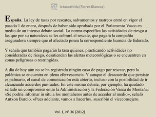 España. La ley de tasas por rescates, salvamentos y rastreos entró en vigor el
pasado 1 de enero, después de haber sido aprobada por el Parlamento Vasco en
medio de un intenso debate social. La norma especifica las actividades de riesgo a
las que por su naturaleza se les cobrará el rescate, que pagará la compañía
aseguradora siempre que el afectado posea la correspondiente licencia de federado.

Y señala que también pagarán la tasa quienes, practicando actividades no
consideradas de riesgo, desatiendan las alertas meteorológicas o se encuentren en
zonas peligrosas o restringidas.

A día de hoy aún no se ha registrado ningún caso de pago por rescate, pero la
polémica se encuentra en plena efervescencia. Y aunque el desacuerdo que persiste
es palmario, el canal de comunicación está abierto, incluso con la posibilidad de ir
alcanzando acuerdos puntuales. En este mismo debate, por ejemplo, ha quedado
sellado un compromiso entre la Administración y la Federación Vasca de Montaña:
«Se podría informar in situ a los montañeros antes de acceder al medio», señaló
Antxon Burcio. «Pues adelante, vamos a hacerlo», suscribió el viceconsejero.

                             Vol. 1, N° 36 (2012)
 
