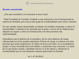 Razones encontradas

– ¿Por qué consideran o no necesaria la nueva tasa?

– Raúl Fernández de Arroiabe. Euskadi es una referencia a nivel internacional en
materia de montaña, pero con un alto grado de accidentalidad como efecto colateral.

En este sentido, hemos desarrollado un abanico de medidas orientadas a reducir la
siniestralidad. Y además la ley pretende que la gente, a través de las federaciones,
adquiera un seguro y entre en comunicación con otras personas más
experimentadas.

Entendemos que la práctica de la montaña y de los otros deportes de riesgo
referenciados en la ley pueden minimizar el factor de riesgo si se hacen con otras
personas que tienen experiencia. El objeto de la ley, por tanto, no es recaudatorio,
porque va muy orientada hacia actividades y situaciones muy concretas. La razón
por la que hemos sacado y aprobado esta ley es la de reducir y minimizar la
accidentalidad que en este momento estamos padeciendo en Euskadi.

                             Vol. 1, N° 36 (2012)
 