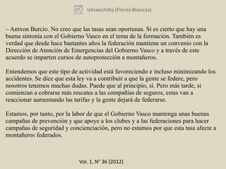 – Antxon Burcio. No creo que las tasas sean oportunas. Sí es cierto que hay una
buena sintonía con el Gobierno Vasco en el tema de la formación. También es
verdad que desde hace bastantes años la federación mantiene un convenio con la
Dirección de Atención de Emergencias del Gobierno Vasco y a través de este
acuerdo se imparten cursos de autoprotección a montañeros.

Entendemos que este tipo de actividad está favoreciendo e incluso minimizando los
accidentes. Se dice que esta ley va a contribuir a que la gente se federe, pero
nosotros tenemos muchas dudas. Puede que al principio, sí. Pero más tarde, si
comienzan a cobrarse más rescates a las compañías de seguros, estas van a
reaccionar aumentando las tarifas y la gente dejará de federarse.

Estamos, por tanto, por la labor de que el Gobierno Vasco mantenga unas buenas
campañas de prevención y que apoye a los clubes y a las federaciones para hacer
campañas de seguridad y concienciación, pero no estamos por que esta tasa afecte a
montañeros federados.



                            Vol. 1, N° 36 (2012)
 