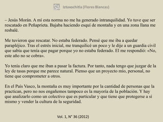 – Jesús Morán. A mí esta norma no me ha generado intranquilidad. Yo tuve que ser
rescatado en Peñaprieta. Bajaba haciendo esquí de montaña y en una zona llana me
resbalé.

Me tuvieron que rescatar. No estaba federado. Pensé que me iba a quedar
parapléjico. Tras el estrés inicial, me tranquilicé un poco y le dije a un guardia civil
que sabía que tenía que pagar porque yo no estaba federado. El me respondió: «No,
este año no se cobra».

Yo tenía claro que me iban a pasar la factura. Por tanto, nada tengo que juzgar de la
ley de tasas porque me parece natural. Pienso que un proyecto mío, personal, no
tiene que comprometer a otros.

En el País Vasco, la montaña es muy importante por la cantidad de personas que la
practican, pero no nos engañemos tampoco es la mayoría de la población. Y hay
que analizarlo como un colectivo que es particular y que tiene que protegerse a sí
mismo y vender la cultura de la seguridad.


                              Vol. 1, N° 36 (2012)
 
