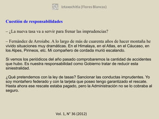 Cuestión de responsabilidades

– ¿La nueva tasa va a servir para frenar las imprudencias?

– Fernández de Arroiabe. A lo largo de más de cuarenta años de hacer montaña he
vivido situaciones muy dramáticas. En el Himalaya, en el Atlas, en el Cáucaso, en
los Alpes, Pirineos, etc. Mi compañero de cordada murió escalando.

Si vemos los periódicos del año pasado comprobaremos la cantidad de accidentes
que hubo. Es nuestra responsabilidad como Gobierno tratar de reducir esta
siniestralidad.

¿Qué pretendemos con la ley de tasas? Sancionar las conductas imprudentes. Yo
soy montañero federado y con la tarjeta que poseo tengo garantizado el rescate.
Hasta ahora ese rescate estaba pagado, pero la Administración no se lo cobraba al
seguro.




                            Vol. 1, N° 36 (2012)
 