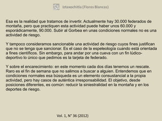 Esa es la realidad que tratamos de invertir. Actualmente hay 30.000 federados de
montaña, pero que practiquen esta actividad puede haber unos 60.000 y
esporádicamente, 90.000. Subir al Gorbea en unas condiciones normales no es una
actividad de riesgo.

Y tampoco consideramos sancionable una actividad de riesgo cuyos fines justifican
que no se tenga que sancionar. Es el caso de la espeleología cuando está orientada
a fines científicos. Sin embargo, para andar por una cueva con un fin lúdico-
deportivo lo único que pedimos es la tarjeta de federado.

Y sobre el encarecimiento: en este momento cada dos días tenemos un rescate.
Raro es el fin de semana que no salimos a buscar a alguien. Entendemos que en
condiciones normales esa búsqueda es un elemento consustancial a la propia
actividad, pero hay casos de auténtica irresponsabilidad. El objetivo, desde
posiciones diferentes, es común: reducir la siniestralidad en la montaña y en los
deportes de riesgo.




                            Vol. 1, N° 36 (2012)
 