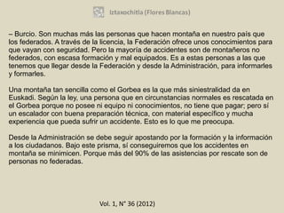 – Burcio. Son muchas más las personas que hacen montaña en nuestro país que
los federados. A través de la licencia, la Federación ofrece unos conocimientos para
que vayan con seguridad. Pero la mayoría de accidentes son de montañeros no
federados, con escasa formación y mal equipados. Es a estas personas a las que
tenemos que llegar desde la Federación y desde la Administración, para informarles
y formarles.

Una montaña tan sencilla como el Gorbea es la que más siniestralidad da en
Euskadi. Según la ley, una persona que en circunstancias normales es rescatada en
el Gorbea porque no posee ni equipo ni conocimientos, no tiene que pagar; pero sí
un escalador con buena preparación técnica, con material específico y mucha
experiencia que pueda sufrir un accidente. Esto es lo que me preocupa.

Desde la Administración se debe seguir apostando por la formación y la información
a los ciudadanos. Bajo este prisma, sí conseguiremos que los accidentes en
montaña se minimicen. Porque más del 90% de las asistencias por rescate son de
personas no federadas.




                            Vol. 1, N° 36 (2012)
 