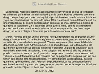 – Sansinenea. Nosotros estamos absolutamente convencidos de que la formación
es la barrera para frenar la siniestralidad, y es la única. Porque podemos caer en el
riesgo de que haya personas con inquietud por iniciarse en una de estas actividades
y que se vean frenadas por la ley de tasas. Otra cuestión es quién determina qué es
una imprudencia. Si es una consideración subjetiva, al final, corremos el riesgo de
que todo se judicialice. ¿Y a toda esta gente que se inicia, que no está federada
porque practica esporadicamente estas actividades y que es la que tiene mayor
riesgo, se le va a obligar a federarse para dos o tres veces al año?

– Morán. Aunque sea por un día, por uno, hay que federarse. No se pueden asumir
riesgos innecesarios. Yo he hecho algún curso de montaña, pero esta formación no
se extiende a la ciudadanía en general. Y tenemos que cambiar la mentalidad de
depender siempre de la Administración. Es la sociedad civil, las federaciones, las
que tienen que tomar sus propias iniciativas y elaborar un plan de educación para
trasladarlo al resto de la sociedad, a los colegios, etc. Yo no sé si la ley de tasas
puede o no ser un error, no lo sé, pero si no se pone en marcha no sabremos qué
virtudes y qué defectos tiene. Los rescates han de pagarlos los seguros, son los que
tienen que asumir esta responsabilidad. ¿Y cómo tipificar la negligencia? Yo creo
que se ha tipificado muy bien. Además, se pueden evaluar los comportamientos
mediante formularios y en cuatro preguntas se puede conocer la responsabilidad y el
grado de pericia. El juez no tiene que hacerlo.
                               Vol. 1, N° 36 (2012)
 