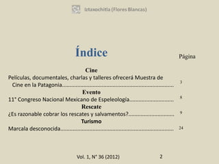 Índice                                                      Página

                                    Cine
Películas, documentales, charlas y talleres ofrecerá Muestra de
                                                                                                 3
 Cine en la Patagonia.........................................................................
                                  Evento
                                                                                                 8
11° Congreso Nacional Mexicano de Espeleología.............................
                                  Rescate
¿Es razonable cobrar los rescates y salvamentos?..............................                   9

                                  Turismo
Marcala desconocida..........................................................................    24




                                      Vol. 1, N° 36 (2012)                           2
 