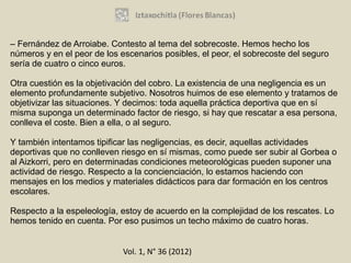 – Fernández de Arroiabe. Contesto al tema del sobrecoste. Hemos hecho los
números y en el peor de los escenarios posibles, el peor, el sobrecoste del seguro
sería de cuatro o cinco euros.

Otra cuestión es la objetivación del cobro. La existencia de una negligencia es un
elemento profundamente subjetivo. Nosotros huimos de ese elemento y tratamos de
objetivizar las situaciones. Y decimos: toda aquella práctica deportiva que en sí
misma suponga un determinado factor de riesgo, si hay que rescatar a esa persona,
conlleva el coste. Bien a ella, o al seguro.

Y también intentamos tipificar las negligencias, es decir, aquellas actividades
deportivas que no conlleven riesgo en sí mismas, como puede ser subir al Gorbea o
al Aizkorri, pero en determinadas condiciones meteorológicas pueden suponer una
actividad de riesgo. Respecto a la concienciación, lo estamos haciendo con
mensajes en los medios y materiales didácticos para dar formación en los centros
escolares.

Respecto a la espeleología, estoy de acuerdo en la complejidad de los rescates. Lo
hemos tenido en cuenta. Por eso pusimos un techo máximo de cuatro horas.


                             Vol. 1, N° 36 (2012)
 