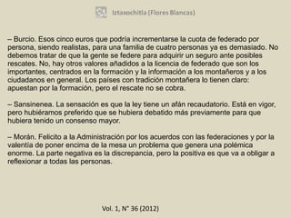 – Burcio. Esos cinco euros que podría incrementarse la cuota de federado por
persona, siendo realistas, para una familia de cuatro personas ya es demasiado. No
debemos tratar de que la gente se federe para adquirir un seguro ante posibles
rescates. No, hay otros valores añadidos a la licencia de federado que son los
importantes, centrados en la formación y la información a los montañeros y a los
ciudadanos en general. Los países con tradición montañera lo tienen claro:
apuestan por la formación, pero el rescate no se cobra.

– Sansinenea. La sensación es que la ley tiene un afán recaudatorio. Está en vigor,
pero hubiéramos preferido que se hubiera debatido más previamente para que
hubiera tenido un consenso mayor.

– Morán. Felicito a la Administración por los acuerdos con las federaciones y por la
valentía de poner encima de la mesa un problema que genera una polémica
enorme. La parte negativa es la discrepancia, pero la positiva es que va a obligar a
reflexionar a todas las personas.




                             Vol. 1, N° 36 (2012)
 