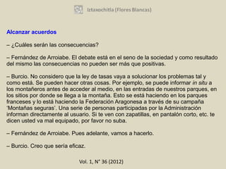 Alcanzar acuerdos

– ¿Cuáles serán las consecuencias?

– Fernández de Arroiabe. El debate está en el seno de la sociedad y como resultado
del mismo las consecuencias no pueden ser más que positivas.

– Burcio. No considero que la ley de tasas vaya a solucionar los problemas tal y
como está. Se pueden hacer otras cosas. Por ejemplo, se puede informar in situ a
los montañeros antes de acceder al medio, en las entradas de nuestros parques, en
los sitios por donde se llega a la montaña. Esto se está haciendo en los parques
franceses y lo está haciendo la Federación Aragonesa a través de su campaña
‘Montañas seguras’. Una serie de personas participadas por la Administración
informan directamente al usuario. Si te ven con zapatillas, en pantalón corto, etc. te
dicen usted va mal equipado, por favor no suba.

– Fernández de Arroiabe. Pues adelante, vamos a hacerlo.

– Burcio. Creo que sería eficaz.

                             Vol. 1, N° 36 (2012)
 