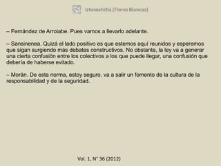 – Fernández de Arroiabe. Pues vamos a llevarlo adelante.

– Sansinenea. Quizá el lado positivo es que estemos aquí reunidos y esperemos
que sigan surgiendo más debates constructivos. No obstante, la ley va a generar
una cierta confusión entre los colectivos a los que puede llegar, una confusión que
debería de haberse evitado.

– Morán. De esta norma, estoy seguro, va a salir un fomento de la cultura de la
responsabilidad y de la seguridad.




                             Vol. 1, N° 36 (2012)
 