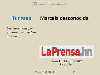 Turismo             Marcala desconocida
Una nueva ruta por
explorar…un sendero
distinto




                                 Sábado 4 de febrero de 2012
                                         Redacción

                  Vol. 1, N° 36 (2012)              24
 