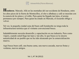 Honduras. Marcala. Allá en las montañas del sur-occidente de Honduras, entre
los altos picos de la Sierra de Montecillos, el olor a albahaca y café se mezclan con
la esencia de los pinos y el roble. Para quien ha llegado tan lejos, el aroma
permanece por siempre. Para quien ha estado en Marcala, el recuerdo obliga a
volver.

Tal vez, la pequeña ciudad cuna del buen café hondureño no tenga toda la
infraestructura turística que el visitante convencional busca.

Indudablemente necesita desarrollo y capacitación en esa industria. Pero como
viajero, cuando usted llega tan lejos y tan alto, lo que busca es la sincera
autenticidad de un pueblo que no ha sido alcanzado por la comercialización
masiva.

Aquí busca buen café, una buena cama, una nueva cascada, nuevas frutas y
verduras, nuevos amigos.


                            Vol. 1, N° 36 (2012)
 
