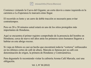 Comience visitando la Cueva del Gigante; un corto desvío a mano izquierda en la
carretera a La Esperanza le marcará cómo llegar.

El recorrido es lento y un carro de doble tracción es necesario para evitar
contratiempos.

Pero en 20 o 30 minutos usted estará en uno de los sitios protegidos más
importantes de Honduras.

Aquí se encuentra el primer registro comprobado de la presencia del hombre en
Honduras; cerca de nueve mil años atrás los primeros seres humanos llegaron a
habitar en este abrigo rocoso.

Si viaja en febrero es casi un hecho que encontrará todavía “corteros” enfrascados
en los últimos cortes de café de altura. Marcala es famosa por su café con
denominación de origen, la primera de Honduras y Centroamérica.

Para degustarlo le recomiendo visitar la cafetería Aroma Café Marcala, casi una
obligación.
                            Vol. 1, N° 36 (2012)
 