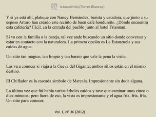 Y si ya está ahí, platique con Nancy Hernández, barista y catadora, que junto a su
esposo Arturo han creado este recinto de buen café hondureño. ¿Dónde encuentra
esta cafetería? Fácil, en la entrada del pueblo junto al hotel Frissman.

Si va con la familia o la pareja, tal vez ande buscando un sitio donde conversar y
estar en contacto con la naturaleza. La primera opción es La Estanzuela y sus
caídas de agua.

Un sitio tan mágico, tan limpio y tan barato que vale la pena la visita.

Las va a conocer si viaja a la Cueva del Gigante; ambos sitios están en el mismo
destino.

El Chiflador es la cascada símbolo de Marcala. Impresionante sin duda alguna.

La última vez que fui había varios árboles caídos y tuve que caminar unos cinco o
diez minutos; pero fuera de eso, la vista es impresionante y el agua fría, fría, fría.
Un sitio para conocer.

                             Vol. 1, N° 36 (2012)
 