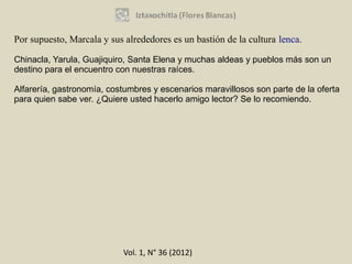 Por supuesto, Marcala y sus alrededores es un bastión de la cultura lenca.

Chinacla, Yarula, Guajiquiro, Santa Elena y muchas aldeas y pueblos más son un
destino para el encuentro con nuestras raíces.

Alfarería, gastronomía, costumbres y escenarios maravillosos son parte de la oferta
para quien sabe ver. ¿Quiere usted hacerlo amigo lector? Se lo recomiendo.




                            Vol. 1, N° 36 (2012)
 
