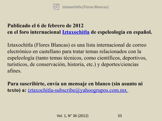 Publicado el 6 de febrero de 2012
en el foro internacional Iztaxochitla de espeleología en español.

Iztaxochitla (Flores Blancas) es una lista internacional de correo
electrónico en castellano para tratar temas relacionados con la
espeleología (tanto temas técnicos, como científicos, deportivos,
turísticos, de conservación, historia, etc.) y deportes/ciencias
afines.

Para suscribirte, envía un mensaje en blanco (sin asunto ni
texto) a: iztaxochitla-subscribe@yahoogrupos.com.mx



                       Vol. 1, N° 36 (2012)         33
 