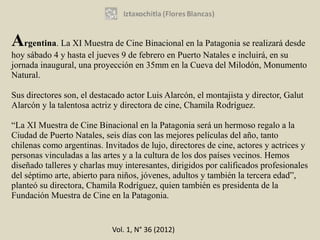 Argentina. La XI Muestra de Cine Binacional en la Patagonia se realizará desde
hoy sábado 4 y hasta el jueves 9 de febrero en Puerto Natales e incluirá, en su
jornada inaugural, una proyección en 35mm en la Cueva del Milodón, Monumento
Natural.

Sus directores son, el destacado actor Luis Alarcón, el montajista y director, Galut
Alarcón y la talentosa actriz y directora de cine, Chamila Rodríguez.

“La XI Muestra de Cine Binacional en la Patagonia será un hermoso regalo a la
Ciudad de Puerto Natales, seis días con las mejores películas del año, tanto
chilenas como argentinas. Invitados de lujo, directores de cine, actores y actrices y
personas vinculadas a las artes y a la cultura de los dos países vecinos. Hemos
diseñado talleres y charlas muy interesantes, dirigidos por calificados profesionales
del séptimo arte, abierto para niños, jóvenes, adultos y también la tercera edad”,
planteó su directora, Chamila Rodríguez, quien también es presidenta de la
Fundación Muestra de Cine en la Patagonia.


                            Vol. 1, N° 36 (2012)
 