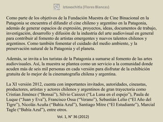Como parte de los objetivos de la Fundación Muestra de Cine Binacional en la
Patagonia se encuentra el difundir el cine chileno y argentino en la Patagonia,
además de generar espacios de expresión, proyectos, ideas, documentos de trabajo,
investigación, desarrollo y difusión de la industria del arte audiovisual en general
para contribuir al fomento de artistas emergentes y nuevos talentos chilenos y
argentinos. Como también fomentar el cuidado del medio ambiente, y la
preservación natural de la Patagonia y el planeta.

Además, se invita a los turistas de la Patagonia a sumarse al fomento de las artes
audiovisuales. Así, la muestra se plantea como un servicio a la comunidad donde
acuden más de seis mil personas en cada versión para disfrutar de la exhibición
gratuita de lo mejor de la cinematografía chilena y argentina.

La XI versión 2012, cuenta con importantes invitados, autoridades, cineastas,
productores, artistas y actores chilenos y argentinos de gran trayectoria como
Cristian Jiménez (“Bonsai”), Silvio Caiozzi (“La Luna en el espejo”), Paula de
Luque (“Juan y Eva”), Francisco Ossa (“Verano”), Sebastián Lelio (“El Año del
Tigre”), Nicolás Acuña (“Bahía Azul”), Santiago Mitre (“El Estudiante”), Marcial
Tagle (“Bahía Azul”), entre otros.
                            Vol. 1, N° 36 (2012)
 