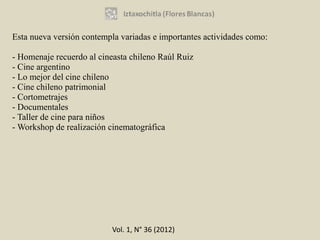 Esta nueva versión contempla variadas e importantes actividades como:

- Homenaje recuerdo al cineasta chileno Raúl Ruiz
- Cine argentino
- Lo mejor del cine chileno
- Cine chileno patrimonial
- Cortometrajes
- Documentales
- Taller de cine para niños
- Workshop de realización cinematográfica




                           Vol. 1, N° 36 (2012)
 