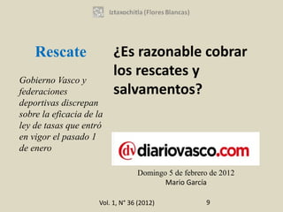 Rescate                ¿Es razonable cobrar
                           los rescates y
Gobierno Vasco y
federaciones               salvamentos?
deportivas discrepan
sobre la eficacia de la
ley de tasas que entró
en vigor el pasado 1
de enero

                                   Domingo 5 de febrero de 2012
                                          Mario García

                      Vol. 1, N° 36 (2012)            9
 
