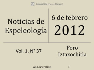 6 de febrero
 Noticias de
Espeleología                      2012
                                        Foro
   Vol. 1, N° 37
                                    Iztaxochitla

           Vol. 1, N° 37 (2012)         1
 