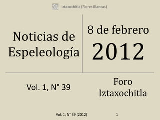 Vol. 1, N° 39 (2012)
Noticias de
Espeleología
8 de febrero
2012
Vol. 1, N° 39
Foro
Iztaxochitla
1
 