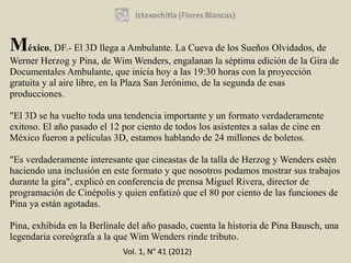 México, DF.- El 3D llega a Ambulante. La Cueva de los Sueños Olvidados, de
Werner Herzog y Pina, de Wim Wenders, engalanan la séptima edición de la Gira de
Documentales Ambulante, que inicia hoy a las 19:30 horas con la proyección
gratuita y al aire libre, en la Plaza San Jerónimo, de la segunda de esas
producciones.

"El 3D se ha vuelto toda una tendencia importante y un formato verdaderamente
exitoso. El año pasado el 12 por ciento de todos los asistentes a salas de cine en
México fueron a películas 3D, estamos hablando de 24 millones de boletos.

"Es verdaderamente interesante que cineastas de la talla de Herzog y Wenders estén
haciendo una inclusión en este formato y que nosotros podamos mostrar sus trabajos
durante la gira", explicó en conferencia de prensa Miguel Rivera, director de
programación de Cinépolis y quien enfatizó que el 80 por ciento de las funciones de
Pina ya están agotadas.

Pina, exhibida en la Berlinale del año pasado, cuenta la historia de Pina Bausch, una
legendaria coreógrafa a la que Wim Wenders rinde tributo.
                             Vol. 1, N° 41 (2012)
 
