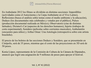 En Ambulante 2012 los filmes se dividirán en distintas secciones: Imperdibles
(actividades como el Autocinema y la Carpa Ambulante en el Vive Latino),
Reflexiones (busca el análisis sobre temas como el medio ambiente y la educación),
Dedazo (los documentales más celebrados y votados por el público), Pulsos
(producción documental realizada en México), Observatorio (cine de distintas
latitudes), Dictator's Cut (aspectos de los derechos humanos), Injerto (trabajos de
corte experimental), Sonidero (películas sobre corrientes musicales), Ambulantito
(encuentro para niños) y Arthur Omar: Una Antología (retrospectiva sobre este artista
brasileño).

El precio de los boletos de las secciones Dedazo y Sonidero, que se presentarán en
Cinépolis, será de 35 pesos, mientras que el costo de las proyecciones en 3D será de
50 pesos.

Kenia López, representante de la Comisión de Cultura de la Cámara de Diputados,
anunció que logró una asignación de 9 millones de pesos para apoyar el festival.



                             Vol. 1, N° 41 (2012)
 