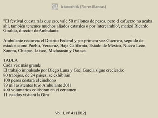 "El festival cuesta más que eso, vale 50 millones de pesos, pero el esfuerzo no acaba
ahí, también tenemos muchos aliados estatales o por intercambio", matizó Ricardo
Giraldo, director de Ambulante.

Ambulante recorrerá el Distrito Federal y por primera vez Guerrero, seguido de
estados como Puebla, Veracruz, Baja California, Estado de México, Nuevo León,
Sonora, Chiapas, Jalisco, Michoacán y Oaxaca.

TABLA
Cada vez más grande
El trabajo impulsado por Diego Luna y Gael García sigue creciendo:
80 trabajos, de 24 países, se exhibirán
100 pesos costará el cinebono
79 mil asistentes tuvo Ambulante 2011
400 voluntarios colaboran en el certamen
11 estados visitará la Gira



                             Vol. 1, N° 41 (2012)
 