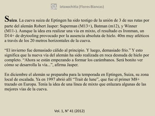 Suiza. La cueva suiza de Eptingen ha sido testigo de la unión de 3 de sus rutas por
parte del alemán Robert Jasper: Superman (M13+), Batman (m12), y Winner
(M11-). Aunque la idea era realizar una vía en mixto, el resultado es Ironman, un
D14+ de drytooling provocado por la ausencia absoluta de hielo. 40m muy atléticos
a través de los 20 metros horizontales de la cueva.

“El invierno fue demasiado cálido al principio. Y luego, demasiado frío.” Y esto
significa que la nueva vía del alemán ha sido realizada en roca desnuda de hielo por
completo. “Ahora se están empezando a formar los carámbanos. Será bonito ver
cómo se desarrolla la vía...”, afirma Jasper.

En diciembre el alemán se preparaba para la temporada en Eptingen, Suiza, su zona
local de escalada. Ya en 1997 abrió allí “Trait de lune”, que fue el primer M8+
trazado en Europa. Tenía la idea de una línea de mixto que enlazara algunas de las
mejores vías de la cueva.




                            Vol. 1, N° 41 (2012)
 