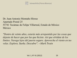 Dr. Juan Antonio Montaño Hirose
Apartado Postal 25
55741 Tecámac de Felipe Villarreal, Estado de México
México

"Dentro de veinte años, estarás más arrepentido por las cosas que
dejaste de hacer que por las que hiciste. Así que olvídate de los
límites. Navega lejos del puerto seguro. Aprovecha el viento en tus
velas. Explora. Sueña. Descubre". --Mark Twain



                       Vol. 1, N° 41 (2012)        19
 