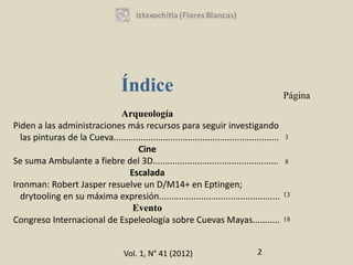 Índice                                                     Página
                             Arqueología
Piden a las administraciones más recursos para seguir investigando
  las pinturas de la Cueva...................................................................   3
                                    Cine
Se suma Ambulante a fiebre del 3D...................................................            8
                                 Escalada
Ironman: Robert Jasper resuelve un D/M14+ en Eptingen;
  drytooling en su máxima expresión.................................................            13

                                  Evento
Congreso Internacional de Espeleología sobre Cuevas Mayas...........                            18




                                      Vol. 1, N° 41 (2012)                           2
 