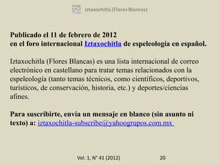 Publicado el 11 de febrero de 2012
en el foro internacional Iztaxochitla de espeleología en español.

Iztaxochitla (Flores Blancas) es una lista internacional de correo
electrónico en castellano para tratar temas relacionados con la
espeleología (tanto temas técnicos, como científicos, deportivos,
turísticos, de conservación, historia, etc.) y deportes/ciencias
afines.

Para suscribirte, envía un mensaje en blanco (sin asunto ni
texto) a: iztaxochitla-subscribe@yahoogrupos.com.mx



                       Vol. 1, N° 41 (2012)         20
 