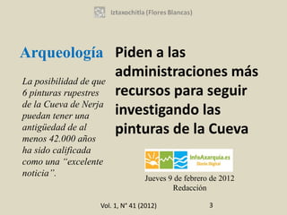 Arqueología Piden a las
                      administraciones más
La posibilidad de que
6 pinturas rupestres  recursos para seguir
de la Cueva de Nerja
puedan tener una      investigando las
antigüedad de al      pinturas de la Cueva
menos 42.000 años
ha sido calificada
como una “excelente
noticia”.                        Jueves 9 de febrero de 2012
                                         Redacción

                  Vol. 1, N° 41 (2012)              3
 