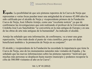 España. La posibilidad de que seis pinturas rupestres de la Cueva de Nerja que
representan a varias focas puedan tener una antigüedad de al menos 42.000 años ha
sido calificada por el alcalde de Nerja y vicepresidente primero de la Fundación
Cueva de Nerja, José Alberto Armijo, como una “excelente noticia” ya que de
confirmarse las investigaciones que está realizando el profesor de la Universidad de
Córdoba José Luis Sanchidrián “se convertiría en la más antigua de Europa y en una
de las obras de arte más antiguas de la humanidad”, ha indicado el alcalde.

Armijo ha señalado que esta información, de confirmarse, va a tener una gran
repercusión, “sobre todo desde el punto de vista científico, pero que sin duda
beneficiará también a la promoción de Nerja en su conjunto”.

El alcalde y vicepresidente de la Fundación ha recordado la importancia que tiene la
Cueva de Nerja, uno de los monumentos naturales más visitados de España, y ha
señalado que las nuevas informaciones sobre las pinturas rupestres “motivará que
muchas más personas se desplacen hasta nuestro municipio y podamos recuperar la
cifra de 500.000 visitantes al año en la Cueva”.

                             Vol. 1, N° 41 (2012)
 