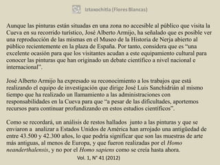Aunque las pinturas están situadas en una zona no accesible al público que visita la
Cueva en su recorrido turístico, José Alberto Armijo, ha señalado que es posible ver
una reproducción de las mismas en el Museo de la Historia de Nerja abierto al
público recientemente en la plaza de España. Por tanto, considera que es “una
excelente ocasión para que los visitantes acudan a este equipamiento cultural para
conocer las pinturas que han originado un debate científico a nivel nacional e
internacional”.

José Alberto Armijo ha expresado su reconocimiento a los trabajos que está
realizando el equipo de investigación que dirige José Luis Sanchidrián al mismo
tiempo que ha realizado un llamamiento a las administraciones con
responsabilidades en la Cueva para que “a pesar de las dificultades, aportemos
recursos para continuar profundizando en estos estudios científicos”.

Como se recordará, un análisis de restos hallados junto a las pinturas y que se
enviaron a analizar a Estados Unidos de América han arrojado una antigüedad de
entre 43.500 y 42.300 años, lo que podría significar que son las muestras de arte
más antiguas, al menos de Europa, y que fueron realizadas por el Homo
neanderthalensis, y no por el Homo sapiens como se creía hasta ahora.
                            Vol. 1, N° 41 (2012)
 
