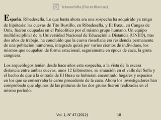 España. Ribadesella. Lo que hasta ahora era una sospecha ha adquirido ya rango
de hipótesis: las cuevas de Tito Bustillo, en Ribadesella, y El Buxu, en Cangas de
Onís, fueron ocupadas en el Paleolítico por el mismo grupo humano. Un equipo
multidisciplinar de la Universidad Nacional de Educación a Distancia (UNED), tras
dos años de trabajo, ha concluido que la cueva riosellana era residencia permanente
de una población numerosa, integrada quizá por varios cientos de individuos, los
mismos que ocupaban de forma estacional, seguramente en época de caza, la gruta
canguesa.

Los arqueólogos tenían desde hace años esta sospecha, a la vista de la escasa
distancia entre ambas cuevas, unos 12 kilómetros, su situación en el valle del Sella y
el hecho de que a la entrada de El Buxu se hubieran encontrado hogares y espacios
en los que se conservaba la carne procedente de la caza. Ahora los investigadores han
comprobado que algunas de las pinturas de las dos grutas fueron realizadas en el
mismo período.




                             Vol. 1, N° 47 (2012)              10
 